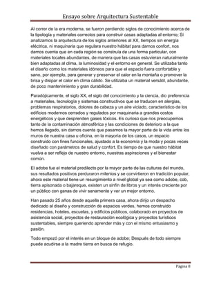 Ensayo sobre Arquitectura Sustentable

Al correr de la era moderna, se fueron perdiendo siglos de conocimiento acerca de
la tipología y materiales correctos para construir casas adaptadas al entorno; Si
analizamos la arquitectura de los siglos anteriores al XX, tiempos sin energía
eléctrica, ni maquinaria que regulara nuestro hábitat para darnos confort, nos
damos cuenta que en cada región se construía de una forma particular, con
materiales locales abundantes, de manera que las casas estuvieran naturalmente
bien adaptadas al clima, la luminosidad y el entorno en general. Se utilizaba tanto
el diseño como los materiales idóneos para que el espacio fuera confortable y
sano, por ejemplo, para generar y preservar el calor en la montaña o promover la
brisa y disipar el calor en clima cálido. Se utilizaba un material versátil, abundante,
de poco mantenimiento y gran durabilidad.

Paradójicamente, el siglo XX, el siglo del conocimiento y la ciencia, dio preferencia
a materiales, tecnología y sistemas constructivos que se traducen en alergias,
problemas respiratorios, dolores de cabeza y un aire viciado, característico de los
edificios modernos cerrados y regulados por maquinaria a grandes costos
energéticos y que desprenden gases tóxicos. Es curioso que nos preocupemos
tanto de la contaminación atmosférica y las condiciones de deterioro a la que
hemos llegado, sin darnos cuenta que pasamos la mayor parte de la vida entre los
muros de nuestra casa u oficina, en la mayoría de los casos, un espacio
construido con fines funcionales, ajustado a la economía y la moda y pocas veces
diseñado con parámetros de salud y confort. Es tiempo de que nuestro hábitat
vuelva a ser reflejo de nuestro entorno, nuestras aspiraciones y el bienestar
común.

El adobe fue el material predilecto por la mayor parte de las culturas del mundo,
sus resultados positivos perduraron milenios y se convirtieron en tradición popular,
ahora este material tiene un resurgimiento a nivel global ya sea como adobe, cob,
tierra apisonada o bajareque, existen un sinfín de libros y un interés creciente por
un público con ganas de vivir sanamente y ver un mejor entorno.

Han pasado 25 años desde aquella primera casa, ahora dirijo un despacho
dedicado al diseño y construcción de espacios verdes, hemos construido
residencias, hoteles, escuelas, y edificios públicos, colaborado en proyectos de
asistencia social, proyectos de restauración ecológica y proyectos turísticos
sustentables, siempre queriendo aprender más y con el mismo entusiasmo y
pasión.

Todo empezó por el interés en un bloque de adobe; Después de todo siempre
puede acudirse a la madre tierra en busca de refugio.




                                                                               Página 8
 