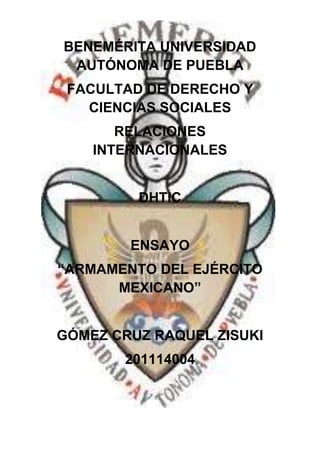 BENEMÉRITA UNIVERSIDAD
 AUTÓNOMA DE PUEBLA
 FACULTAD DE DERECHO Y
   CIENCIAS SOCIALES
       RELACIONES
    INTERNACIONALES


         DHTIC


        ENSAYO
“ARMAMENTO DEL EJÉRCITO
      MEXICANO”


GÓMEZ CRUZ RAQUEL ZISUKI
       201114004
 