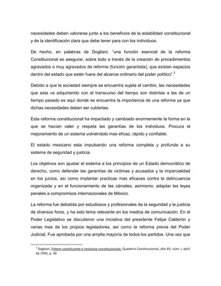 necesidades deben valorarse junto a los beneficios de la estabilidad constitucional
y de la identificación clara que debe tener para con los individuos.

De hecho, en palabras de Dogliani, “una función esencial de la reforma
Constitucional es asegurar, sobre todo a través de la creación de procedimientos
agravados o muy agravados de reforma (función garantista), que existan espacios
dentro del estado que estén fuera del alcance ordinario del poder político”.2

Debido a que la sociedad siempre se encuentra sujeta al cambio, las necesidades
que esta va adquiriendo con el transcurso del tiempo son distintas a las de un
tiempo pasado es aquí donde se encuentra la importancia de una reforma ya que
dichas necesidades deben ser cubiertas.

Esta reforma constitucional ha impactado y cambiado enormemente la forma en la
que se hacían valer y respeta las garantías de los individuos. Procura el
mejoramiento de un sistema volviéndolo mas eficaz, rápido y confiable.

El estado mexicano esta impulsando una reforma completa y profunda a su
sistema de seguridad y justicia.

Los objetivos son ajustar el sistema a los principios de un Estado democrático de
derecho, como defender las garantías de victimas y acusados y la imparcialidad
en los juicios, así como implantar practicas mas eficaces contra la delincuencia
organizada y en el funcionamiento de las cárceles, asimismo, adaptar las leyes
penales a compromisos internacionales de México.

La reforma fue debatida por estudiosos y profesionales de la seguridad y la justicia
de diversos foros, y ha sido tema relevante en los medios de comunicación. En el
Poder Legislativo se discutieron una iniciativa del presidente Felipe Calderón y
varias mas de los propios legisladores, así como la reforma previa del Poder
Judicial. Fue aprobada por una amplia mayoría de todos los partidos. Una vez que

  2
   Dogliani, Potere constituente e revisione constituzionale, Quaderni Constituzionali, año XV, núm. I, abril
  de 1995, p. 30
 