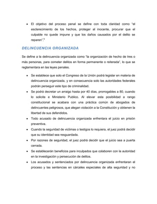 El objetivo del proceso penal se define con toda claridad como “el
      esclarecimiento de los hechos, proteger al inocente, procurar que el
      culpable no quede impune y que los daños causados por el delito se
      reparen”.b

DELINCUENCIA ORGANIZADA

Se define a la delincuencia organizada como “la organización de hecho de tres o
más personas, para cometer delitos en forma permanente o reiterada”, lo que se
reglamentara en las leyes penales.

      Se establece que solo el Congreso de la Unión podrá legislar en materia de
      delincuencia organizada, y en consecuencia solo las autoridades federales
      podrán perseguir este tipo de criminalidad.
      Se podrá decretar un arraigo hasta por 40 días, prorrogables a 80, cuando
      lo solicite e Ministerio Publico. Al elevar esta posibilidad a rango
      constitucional se acabara con una práctica común de abogados de
      delincuentes peligrosos, que alegan violación a la Constitución y obtienen la
      libertad de sus defendidos.
      Todo acusado de delincuencia organizada enfrentara el juicio en prisión
      preventiva.
      Cuando la seguridad de victimas o testigos lo requiera, el juez podrá decidir
      que su identidad sea resguardada.
      Por razones de seguridad, el juez podrá decidir que el juicio sea a puerta
      cerrada.
      Se establecerán beneficios para inculpados que colaboren con la autoridad
      en la investigación y persecución de delitos.
      Los acusados y sentenciados por delincuencia organizada enfrentaran el
      proceso y las sentencias en cárceles especiales de alta seguridad y no
 