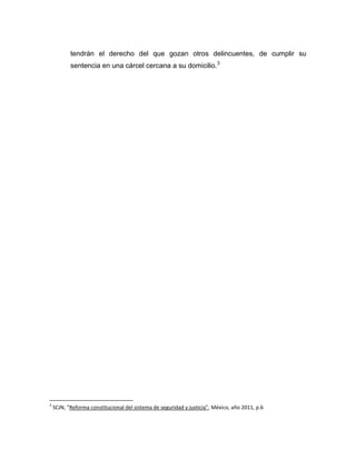 tendrán el derecho del que gozan otros delincuentes, de cumplir su
           sentencia en una cárcel cercana a su domicilio.3




3
    SCJN, “Reforma constitucional del sistema de seguridad y justicia”, México, año 2011, p.6
 
