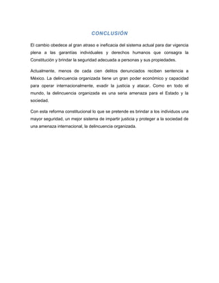 CONCLUSIÓN

El cambio obedece al gran atraso e ineficacia del sistema actual para dar vigencia
plena a las garantías individuales y derechos humanos que consagra la
Constitución y brindar la seguridad adecuada a personas y sus propiedades.

Actualmente, menos de cada cien delitos denunciados reciben sentencia a
México. La delincuencia organizada tiene un gran poder económico y capacidad
para operar internacionalmente, evadir la justicia y atacar. Como en todo el
mundo, la delincuencia organizada es una seria amenaza para el Estado y la
sociedad.

Con esta reforma constitucional lo que se pretende es brindar a los individuos una
mayor seguridad, un mejor sistema de impartir justicia y proteger a la sociedad de
una amenaza internacional, la delincuencia organizada.
 