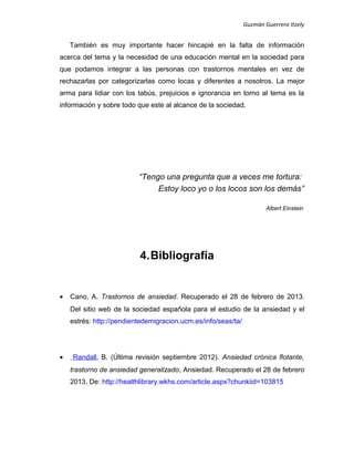 Guzmán Guerrero Itzely
También es muy importante hacer hincapié en la falta de información
acerca del tema y la necesidad de una educación mental en la sociedad para
que podamos integrar a las personas con trastornos mentales en vez de
rechazarlas por categorizarlas como locas y diferentes a nosotros. La mejor
arma para lidiar con los tabús, prejuicios e ignorancia en torno al tema es la
información y sobre todo que este al alcance de la sociedad.
“Tengo una pregunta que a veces me tortura:
Estoy loco yo o los locos son los demás”
Albert Einstein
4.Bibliografía
• Cano, A. Trastornos de ansiedad. Recuperado el 28 de febrero de 2013.
Del sitio web de la sociedad española para el estudio de la ansiedad y el
estrés: http://pendientedemigracion.ucm.es/info/seas/ta/
• Randall, B. (Última revisión septiembre 2012). Ansiedad crónica flotante,
trastorno de ansiedad generalizado, Ansiedad. Recuperado el 28 de febrero
2013. De: http://healthlibrary.wkhs.com/article.aspx?chunkiid=103815
 