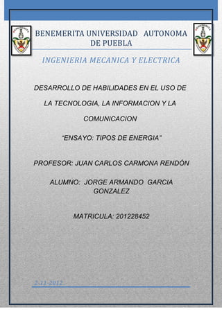 BENEMERITA UNIVERSIDAD AUTONOMA
            DE PUEBLA

  INGENIERIA MECANICA Y ELECTRICA


DESARROLLO DE HABILIDADES EN EL USO DE

   LA TECNOLOGIA, LA INFORMACION Y LA

              COMUNICACION

        “ENSAYO: TIPOS DE ENERGIA”


PROFESOR: JUAN CARLOS CARMONA RENDÓN

    ALUMNO: JORGE ARMANDO GARCIA
              GONZALEZ


            MATRICULA: 201228452




2-11-2012
 