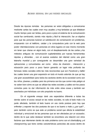 1 
ACOSO SEXUAL EN LAS REDES SOCIALES 
Desde las épocas remotas las personas se veían obligadas a comunicarse 
mediante cartas las cuales eran muy usuales y muy tardadas ya que dilataban 
mucho tiempo para ser leídas, pero poco a poco el sistema de la comunicación 
social fue cambiando, siendo más rápida y fácil la interacción, fue un objetivo 
para que las personas tuvieran un satisfacción de conversación sin problemas, 
empezando con el teléfono, celular y la computadora junto con la web para 
poder interrelacionarse con personas en otros lugares en ese mismo momento 
sin tener que citarse en algún lado, con el desplazamiento de las cartas y los 
métodos antiguos de comunicación suplantándolos por nuevas herramientas 
rápidas y eficientes , con el avance evolutivo del internet como una gran 
telaraña mundial y por consiguiente se desarrollan una gran variedad de 
aplicaciones y comunidades así como sitios de diversión , interacción y 
educación pero poco a poco fueron ganando un lugar más profundo las 
famosas redes sociales entre las más reconocidas que son Facebook y twitter 
las cuales tienen una gran expansión en todo el mundo además de que ya hay 
una gran accesibilidad para todos los sectores dentro de la sociedad como son 
los niños, jóvenes y adultos pero los primeros son los que corren más peligro al 
no saber bien cómo es que se utilizan las redes sociales y cuáles son los pasos 
correctos para no dar información de más entre otras cosas y también ser 
asechados por individuos con otro propósito no bueno. 
En el siguiente ensayo daré una expectativa diferente a todas las 
demás sobre el acoso sexual en las redes sociales, no solo el lado malo o la 
parte afectada, también el lado bueno en una cierta postura pero hay que 
enfrentar y exponer las dos posturas de que si es bueno o malo y ¿por qué? , 
pero también como es que este un problema social que afecta la estabilidad 
individual y emocional de las personas que se ven afectadas por un acosador, 
dentro de lo que cabe destacar también se encontrara una relación con otros 
factores que intervienen dentro de este problema como son el ciberbullying y el 
cibergrooming que tiene ciertas características parecidas ala acoso dentro de 
 
