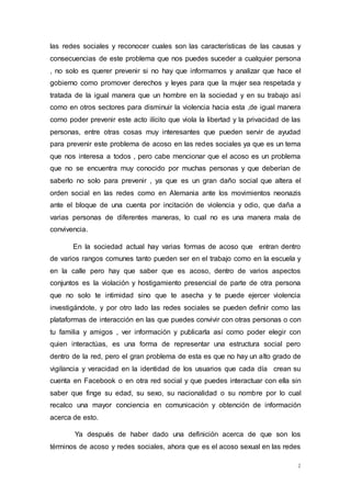 las redes sociales y reconocer cuales son las características de las causas y 
consecuencias de este problema que nos puedes suceder a cualquier persona 
, no solo es querer prevenir si no hay que informarnos y analizar que hace el 
gobierno como promover derechos y leyes para que la mujer sea respetada y 
tratada de la igual manera que un hombre en la sociedad y en su trabajo así 
como en otros sectores para disminuir la violencia hacia esta ,de igual manera 
como poder prevenir este acto ilícito que viola la libertad y la privacidad de las 
personas, entre otras cosas muy interesantes que pueden servir de ayudad 
para prevenir este problema de acoso en las redes sociales ya que es un tema 
que nos interesa a todos , pero cabe mencionar que el acoso es un problema 
que no se encuentra muy conocido por muchas personas y que deberían de 
saberlo no solo para prevenir , ya que es un gran daño social que altera el 
orden social en las redes como en Alemania ante los movimientos neonazis 
ante el bloque de una cuenta por incitación de violencia y odio, que daña a 
varias personas de diferentes maneras, lo cual no es una manera mala de 
convivencia. 
En la sociedad actual hay varias formas de acoso que entran dentro 
de varios rangos comunes tanto pueden ser en el trabajo como en la escuela y 
en la calle pero hay que saber que es acoso, dentro de varios aspectos 
conjuntos es la violación y hostigamiento presencial de parte de otra persona 
que no solo te intimidad sino que te asecha y te puede ejercer violencia 
investigándote, y por otro lado las redes sociales se pueden definir como las 
plataformas de interacción en las que puedes convivir con otras personas o con 
tu familia y amigos , ver información y publicarla así como poder elegir con 
quien interactúas, es una forma de representar una estructura social pero 
dentro de la red, pero el gran problema de esta es que no hay un alto grado de 
vigilancia y veracidad en la identidad de los usuarios que cada día crean su 
cuenta en Facebook o en otra red social y que puedes interactuar con ella sin 
saber que finge su edad, su sexo, su nacionalidad o su nombre por lo cual 
recalco una mayor conciencia en comunicación y obtención de información 
acerca de esto. 
Ya después de haber dado una definición acerca de que son los 
términos de acoso y redes sociales, ahora que es el acoso sexual en las redes 
2 
 