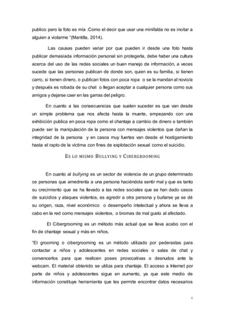 publico pero la foto es mía .Como el decir que usar una minifalda no es incitar a 
alguien a violarme “(Mantilla, 2014). 
Las causas pueden variar por que pueden ir desde una foto hasta 
publicar demasiada información personal sin protegerla, debe haber una cultura 
acerca del uso de las redes sociales un buen manejo de información, a veces 
sucede que las personas publican de donde son, quien es su familia, si tienen 
carro, si tienen dinero, o publican fotos con poca ropa o se la mandan al novio/a 
y después es robada de su chat o llegan aceptar a cualquier persona como sus 
amigos y dejarse caer en las garras del peligro. 
En cuanto a las consecuencias que suelen suceder es que van desde 
un simple problema que nos afecta hasta la muerte, empezando con una 
exhibición publica en poca ropa como el chantaje a cambio de dinero o también 
puede ser la manipulación de la persona con mensajes violentos que dañan la 
integridad de la persona y en casos muy fuertes van desde el hostigamiento 
hasta el rapto de la víctima con fines de explotación sexual como el suicidio. 
4 
ES LO MISMO BULLYING Y CIBERGROOMING 
En cuanto al bullying es un sector de violencia de un grupo determinado 
ce personas que amedrenta a una persona haciéndola sentir mal y que es tanto 
su crecimiento que se ha llevado a las redes sociales que se han dado casos 
de suicidios y ataques violentos, es agredir a otra persona y burlarse ya se dé 
su origen, raza, nivel económico o desempeño intelectual y ahora se lleva a 
cabo en la red como mensajes violentos, o bromas de mal gusto al afectado. 
El Cibergrooming es un método más actual que se lleva acabo con el 
fin de chantaje sexual y más en niños. 
“El grooming o cibergrooming es un método utilizado por pederastas para 
contactar a niños y adolescentes en redes sociales o salas de chat y 
convencerlos para que realicen poses provocativas o desnudos ante la 
webcam. El material obtenido se utiliza para chantaje. El acceso a Internet por 
parte de niños y adolescentes sigue en aumento, ya que este medio de 
información constituye herramienta que les permite encontrar datos necesarios 
 