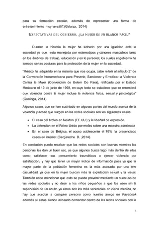 para su formación escolar, además de representar una forma de 
entretenimiento muy versátil”.(Galarza, 2014) 
5 
EXPECTATIVAS DEL GOBIERNO: ¿LA MUJER ES UN BLANCO FÁCIL? 
Durante la historia la mujer ha luchado por una igualdad ante la 
sociedad ya que esta manejada por estereotipos y cánones masculinos tanto 
en los ámbitos de trabajo, educación y en lo personal, los cuales el gobierno ha 
tomado serias posturas para la protección de la mujer en la sociedad. 
“México ha adquirido en la materia que nos ocupa, cabe referir al artículo 2° de 
la Convención Interamericana para Prevenir, Sancionar y Erradicar la Violencia 
Contra la Mujer (Convención de Belem Do Para), ratificada por el Estado 
Mexicano el 19 de junio de 1998, en cuyo texto se establece que se entenderá 
que violencia contra la mujer incluye la violencia física, sexual y psicológica” 
(Goslinga, 2014) 
Algunos casos que se han sucintado en algunas partes del mundo acerca de la 
violencia y acoso que surgen en las redes sociales son los siguientes casos: 
 El caso del tiroteo en Newton (EE.UU.) y la libertad de expresión. 
 La detención en el Reino Unido por mofas sobre una maestra asesinada 
 En el caso de Bélgica, el acoso adolescente el 76% ha presenciado 
casos en internet (Bergareche B. ,2014). 
En conclusión puedo recalcar que las redes sociales son buenas mientras las 
personas les dan un buen uso, ya que algunos busca lago más dentro de ellas 
como satisfacer sus pensamiento traumáticos o ejercer violencia por 
satisfacción, y hay que tener un mayor índice de información pues ya que la 
mayor parte de la población femenina es la más acosada por una leve 
casualidad ya que en la mujer buscan más la explotación sexual y la visual. 
También cabe mencionar que esto se puede prevenir mediante un buen uso de 
las redes sociales y no dejar a los niños pequeños a que las usen sin la 
supervisión de un adulto ya estos son los más venerables en cierta medida, no 
hay que aceptar a cualquier persona como nuestro amigo en Facebook 
además si estas siendo acosado demandar dentro de las redes sociales con la 
 