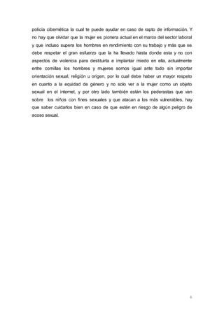 policía cibernética la cual te puede ayudar en caso de rapto de información. Y 
no hay que olvidar que la mujer es pionera actual en el marco del sector laboral 
y que incluso supera los hombres en rendimiento con su trabajo y más que se 
debe respetar el gran esfuerzo que la ha llevado hasta donde esta y no con 
aspectos de violencia para destituirla e implantar miedo en ella, actualmente 
entre comillas los hombres y mujeres somos igual ante todo sin importar 
orientación sexual, religión u origen, por lo cual debe haber un mayor respeto 
en cuanto a la equidad de género y no solo ver a la mujer como un objeto 
sexual en el internet, y por otro lado también están los pederastas que van 
sobre los niños con fines sexuales y que atacan a los más vulnerables, hay 
que saber cuidarlos bien en caso de que estén en riesgo de algún peligro de 
acoso sexual. 
6 
 
