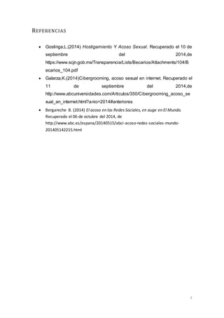 7 
REFERENCIAS 
 Goslinga,L.(2014) Hostigamiento Y Acoso Sexual. Recuperado el 10 de 
septiembre del 2014,de 
https://www.scjn.gob.mx/Transparencia/Lists/Becarios/Attachments/104/B 
ecarios_104.pdf 
 Galarza,K.(2014)Cibergrooming, acoso sexual en internet. Recuperado el 
11 de septiembre del 2014,de 
http://www.abcuniversidades.com/Articulos/350/Cibergrooming_acoso_se 
xual_an_internet.html?anio=2014#anteriores 
 Bergareche B. (2014) El acoso en las Redes Sociales, en auge en El Mundo. 
Recuperado el 06 de octubre del 2014, de 
http://www.abc.es/espana/20140515/abci-acoso-redes-sociales-mundo- 
201405142215.html 
