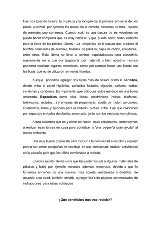 Hay dos tipos de basura, la orgánica y la inorgánica; la primera proviene de una
planta u animal, por ejemplo los restos de la comida, cáscaras de fruta, huesos
de animales que comemos. Cuando solo se usa basura de los vegetales se
puede hacer composta que es muy nutritiva y que puede servir como alimento
para la tierra de las plantas (abono). La inorgánica es la basura que produce el
hombre como latas de aluminio, botellas de plástico, cajas de cartón, envolturas,
entre otras. Esta última se lleva a centros especializados para convertirla
nuevamente en lo que era (separarla por material) o bien nosotros mismos
podemos reutilizar algunos materiales, como por ejemplo hacer una libreta con
las hojas que no se utilizaron en varias libretas.
Aunque podemos agregar dos tipos más de basura como la sanitaria,
donde entra el papel higiénico, pañuelos faciales, algodón, pañales, toallas
sanitarias y condones. Es importante que coloques estos residuos en una bolsa
amarrada. Especiales como pilas, focos, electrónicos (radios, teléfonos,
televisores, teclados…) y envases de pegamento, aceite de motor, aerosoles,
cosméticos, tintes y fijadores para el cabello, pintura entre. Hay que colocarlos
por separado en bolsa de plástico amarrada, junto con los residuos inorgánicos.
Ahora sabemos que es y cómo se hacen esas actividades, comencemos
a realizar esas tareas en casa para contribuir a “una pequeña gran ayuda” al
medio ambiente.
Una muy buena propuesta para inducir a la comunidad a reciclar y separar
podría ser armar campañas de reciclaje en una comunidad, realizar actividades
en la escuela para que los niños comiencen a reciclar.
(puedes escribir de los usos que les podemos dar a algunos materiales de
plástico y hule) por ejemplo masetas adornos recuerdos, debido a que lo
fomentas en niños de una manera más abierta, entretenida y divertida, de
acuerdo a su edad, también serviría agregar lick’s de páginas con manuales de
instrucciones para estas activiades
¿Qué beneficios nos trae reciclar?
 