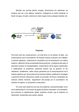 Reciclar nos permite ahorrar energía, disminuimos los volúmenes de
residuos que van a los rellenos sanitarios, protegemos el medio ambiente, la
fuente de agua, el suelo; evitamos la mala imagen de los paisajes naturales etc.
Perjuicios
Para todo acto hay consecuencias y en este tema no se excluye de ellas. Las
consecuencias que la acumulaciòn de residuos urbanos producen son mùltiples
y siempre negativas, contaminaciòn atmosfèrica por la fermentaciòn de materia
orgànica, alteraciòn de las propiedades fìsicas,quìmicas y biològicas del suelo al
depositar residuos no biodegradables, contaminaciòn de las aguas superficiales
o subterràneas al arrastrarse sustancias tòxicas que se generan en los
vertederos, pestilencias, malos olores generados por la descomposiciòn de la
materia orgànica que forma parte de los residuos sòlidos, proliferaciòn de plagas
y apariciòn de focos infecciosos cuando se acumulan de forma incontrolada los
residuos sólidos humanos, degradaciòn del paisaje por la acumulaciòn de
residuos en lugares no apropiados o adecuados.
Si a todo esto añadimos otro tipo de problemas medioambientales como
son la deforestaciòn o la emisiòn de gases de efecto invernadero a la atmòsfera,
que producen el calentamiento global, podemos concluir que la situaciòn es
claramente insostenible para nuestro planeta.
Reciclar
1000k
evita
tala de
10-15
ahorramos
un 40%de
energia
Ahorra
mos
26000l
 