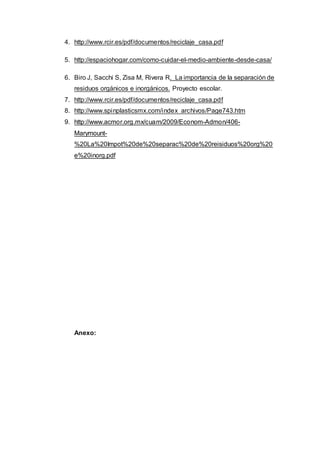 4. http://www.rcir.es/pdf/documentos/reciclaje_casa.pdf
5. http://espaciohogar.com/como-cuidar-el-medio-ambiente-desde-casa/
6. Biro J, Sacchi S, Zisa M, Rivera R. La importancia de la separación de
residuos orgánicos e inorgánicos. Proyecto escolar.
7. http://www.rcir.es/pdf/documentos/reciclaje_casa.pdf
8. http://www.spinplasticsmx.com/index_archivos/Page743.htm
9. http://www.acmor.org.mx/cuam/2009/Econom-Admon/406-
Marymount-
%20La%20Impot%20de%20separac%20de%20reisiduos%20org%20
e%20inorg.pdf
Anexo:
 