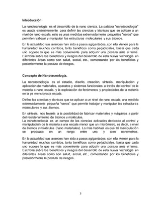 3
Introducción
La nanotecnología es el desarrollo de la nano ciencia, La palabra "nanotecnología"
es usada extensivamente para definir las ciencias y técnicas que se aplican a un
nivel de nano escala, esto es unas medidas extremadamente pequeñas "nanos" que
permiten trabajar y manipular las estructuras moleculares y sus átomos.
En la actualidad sus avances han sido a pasos agigantados, con ella vienen para la
humanidad muchos cambios, tanto benéficos como perjudiciales, basta que cada
uno sopese lo que es más conveniente para adquirir una postura ante el tema.
Escribiré sobre los beneficios y riesgos del desarrollo de esta nueva tecnología en
diferentes áreas como son salud, social, etc., comenzando por los beneficios y
posteriormente la postura de riesgos.
Concepto de Nanotecnología.
La nanotecnología es el estudio, diseño, creación, síntesis, manipulación y
aplicación de materiales, aparatos y sistemas funcionales a través del control de la
materia a nano escala, y la explotación de fenómenos y propiedades de la materia
en la ya mencionada escala.
Define las ciencias y técnicas que se aplican a un nivel de nano escala; una medida
extremadamente pequeña “nanos” que permite trabajar y manipular las estructuras
moleculares y sus átomos.
En síntesis, nos llevaría a la posibilidad de fabricar materiales y máquinas a partir
del reordenamiento de átomos y moléculas.
La nanotecnología es un campo de las ciencias aplicadas dedicado al control y
manipulación de la materia a una escala menor que un micrómetro, es decir, a nivel
de átomos y moléculas (nano materiales). Lo más habitual es que tal manipulación
se produzca en un rango entre uno y cien nanómetros.
En la actualidad sus avances han sido a pasos agigantados, con ella vienen para la
humanidad muchos cambios, tanto benéficos como perjudiciales, basta que cada
uno sopese lo que es más conveniente para adquirir una postura ante el tema.
Escribiré sobre los beneficios y riesgos del desarrollo de esta nueva tecnología en
diferentes áreas como son salud, social, etc., comenzando por los beneficios y
posteriormente la postura de riesgos.
 