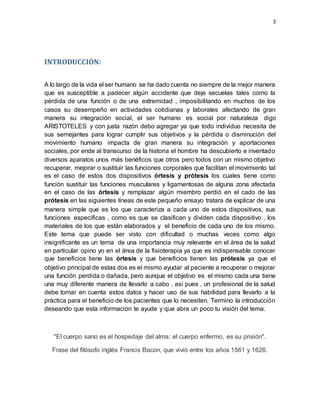 3
INTRODUCCIÓN:
A lo largo de la vida el ser humano se ha dado cuenta no siempre de la mejor manera
que es susceptible a padecer algún accidente que deje secuelas tales como la
pérdida de una función o de una extremidad , imposibilitando en muchos de los
casos su desempeño en actividades cotidianas y laborales afectando de gran
manera su integración social, el ser humano es social por naturaleza digo
ARISTOTELES y con justa razón debo agregar ya que todo individuo necesita de
sus semejantes para lograr cumplir sus objetivos y la pérdida o disminución del
movimiento humano impacta de gran manera su integración y aportaciones
sociales, por ende al transcurso de la historia el hombre ha descubierto e inventado
diversos aparatos unos más benéficos que otros pero todos con un mismo objetivo
recuperar, mejorar o sustituir las funciones corporales que facilitan el movimiento tal
es el caso de estos dos dispositivos órtesis y prótesis los cuales tiene como
función sustituir las funciones musculares y ligamentosas de alguna zona afectada
en el caso de las órtesis y remplazar algún miembro perdió en el cado de las
prótesis en las siguientes líneas de este pequeño ensayo tratara de explicar de una
manera simple que es los que caracteriza a cada uno de estos dispositivos, sus
funciones específicas , como es que se clasifican y dividen cada dispositivo , los
materiales de los que están elaborados y el beneficio de cada uno de los mismo.
Este tema que puede ser visto con dificultad o muchas veces como algo
insignificante es un tema de una importancia muy relevante en el área de la salud
en particular opino yo en el área de la fisioterapia ya que es indispensable conocer
que beneficios tiene las órtesis y que beneficios tienen las prótesis ya que el
objetivo principal de estas dos es el mismo ayudar al paciente a recuperar o mejorar
una función perdida o dañada, pero aunque el objetivo es el mismo cada una tiene
una muy diferente manera de llevarlo a cabo , así pues , un profesional de la salud
debe tomar en cuenta estos datos y hacer uso de sus habilidad para llevarlo a la
práctica para el beneficio de los pacientes que lo necesiten. Termino la introducción
deseando que esta información te ayude y que abra un poco tu visión del tema.
"El cuerpo sano es el hospedaje del alma; el cuerpo enfermo, es su prisión".
Frase del filósofo inglés Francis Bacon, que vivió entre los años 1561 y 1626.
 