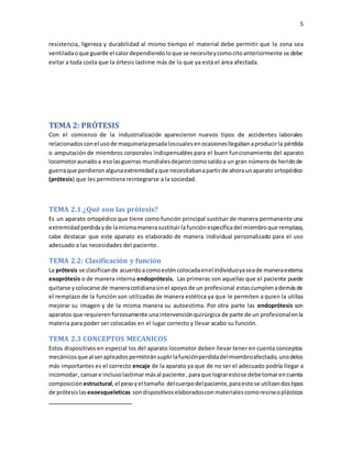 5
resistencia, ligereza y durabilidad al mismo tiempo el material debe permitir que la zona sea
ventiladaoque guarde el calordependiendoloque se necesiteycomocitoanteriormente se debe
evitar a toda costa que la órtesis lastime más de lo que ya está el área afectada.
TEMA 2: PRÓTESIS
Con el comienzo de la industrialización aparecieron nuevos tipos de accidentes laborales
relacionadosconel usode maquinariapesadaloscualesenocasionesllegabanaproducirla pérdida
o amputación de miembros corporales indispensables para el buen funcionamiento del aparato
locomotoraunadoa esolasguerras mundialesdejaroncomosaldoa un gran númerode heridode
guerraque perdieronalgunaextremidadyque necesitabanapartirde ahoraunaparato ortopédico
(prótesis) que les permitiera reintegrarse a la sociedad.
TEMA 2.1 ¿Qué son las prótesis?
Es un aparato ortopédico que tiene como función principal sustituir de manera permanente una
extremidadperdidayde lamismamanerasustituir lafunción específicadel miembroque remplaza,
cabe destacar que este aparato es elaborado de manera individual personalizado para el uso
adecuado a las necesidades del paciente.
TEMA 2.2: Clasificación y función
La prótesis se clasificande acuerdoacomoesténcolocadaenel individuoyaseade maneraexterna
exoprótesis o de manera interna endoprótesis. Las primeras son aquellas que el paciente puede
quitarse ycolocarse de maneracotidianasinel apoyo de un profesional estascumplenademásde
el remplazo de la función son utilizadas de manera estética ya que le permiten a quien la utiliza
mejorar su imagen y de la misma manera su autoestima. Por otra parte las endoprótesis son
aparatos que requierenforzosamente unaintervenciónquirúrgica de parte de un profesionalenla
materia para poder ser colocadas en el lugar correcto y llevar acabo su función.
TEMA 2.3 CONCEPTOS MECANICOS
Estos dispositivos en especial los del aparato locomotor deben llevar tener en cuenta conceptos
mecánicosque al seraplicadospermitiránsuplirlafunciónperdidadelmiembroafectado,unodelos
más importantes es el correcto encaje de la aparato ya que de no ser el adecuado podría llegar a
incomodar,cansare inclusolastimarmásal paciente ,paraque lograrestose debetomarencuenta
composición estructural,el pesoyel tamaño delcuerpodelpaciente,paraestose utilizandostipos
de prótesis lasexoesqueleticas sondispositivoselaboradoscon materiales comoresinaoplásticos
 