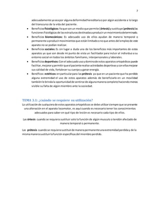 7
adecuadamente yaseapor algunadeformidadhereditariaopor algúnaccidente a lolargo
del transcurso de la vida del paciente.
 Beneficios fisiológicos:Yaque sonun medioque permite (órtesis) ysustituye(prótesis)las
funcionesfisiológicasde lasestructurasdestinadasaproducirunmovimientodeterminado.
 Beneficios biomecánicos: Es adecuado uso de ellos ayudan de manera temporal o
permanente aproducirmovimientosque estánlimitadoonoque antesdel empleode este
aparato no se podían realizar.
 Beneficios sociales: Es sin lugar a duda una de los beneficios más importantes de estos
aparatos ya que son desde mi punto de vista un facilitador para incluir al individuo a su
entorno social en todos los ámbitos familiares, interpersonales y laborales.
 Beneficios deportivos:Conel adecuadousoydominode estosaparatosortopédicospuede
facilitar, mejorarypermitirqueelpacienterealice actividadesdeportivasyconellasmejorar
sus calidad de vida, fortalecer su cuerpo y ganar energía.
 Benéficos estéticos:enparticularpara las prótesis ya que en un paciente que ha perdido
alguna extremidad el uso de estos aparatos además de beneficiarlo en un movilidad
tambiénle brindala oportunidadde sentirse de algunamaneracompletohaciendomenos
visible su falta de algún miembro ante la sociedad.
TEMA 3.1: ¿cuándo se requiere su utilización?
La utilizaciónde cualquierade estosaparatosortopédicosse debe utilizarsiempre que se presente
una alteración en el aparato locomotor, es aquí cuando es necesario tener los conocimientos
adecuados para saber en qué tipo de lesión es necesario cada tipo de ellos.
Las órtesis cuando se requiera sustituir solo la función de algún musculo o tendón afectado de
manera temporal o permanente.
Las prótesis cuandose requierasustituirde manerapermanenteunaextremidadperdiday de la
mismamanerasustituirlafunción específicasdel miembroperdido.
 