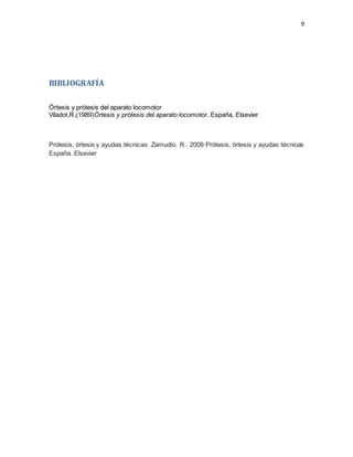 9
BIBLIOGRAFÍA
Órtesis y prótesis del aparato locomotor
Viladot,R.(1989)Órtesis y prótesis del aparato locomotor. España, Elsevier
Prótesis, órtesis y ayudas técnicas Zamudio, R.. 2009 Prótesis, órtesis y ayudas técnicas
España. Elsevier
 