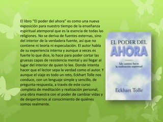 El libro “El poder del ahora” es como una nueva
exposición para nuestro tiempo de la enseñanza
espiritual atemporal que es la esencia de todas las
religiones. No se deriva de fuentes externas, sino
del interior de la verdadera fuente, así que no
contiene ni teoría ni especulación. El autor habla
de su experiencia interna y aunque a veces es
fuerte lo que dice, lo hace para poder cortar las
gruesas capas de resistencia mental y así llegar al
lugar del interior de quien lo lee. Donde intenta
hacer que el lector sepa la verdad como el autor. Y
aunque el viaje es todo un reto, Eckhart Tolle nos
conduce, con un lenguaje simple y sencillo, de
pregunta-respuesta, a través de este curso
completo de meditación y realización personal,
una obra maestra con el poder de cambiar vidas y
de despertarnos al conocimiento de quiénes
somos realmente.
 