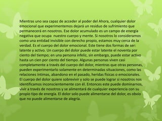 Mientras uno sea capaz de acceder al poder del Ahora, cualquier dolor
emocional que experimentemos dejará un residuo de sufrimiento que
permanecerá en nosotros. Ese dolor acumulado es un campo de energía
negativa que ocupa nuestro cuerpo y mente. Si nosotros lo consideramos
como una entidad invisible con derecho propio, estamos muy cerca de la
verdad. Es el cuerpo del dolor emocional. Este tiene dos formas de ser:
latente y activo. Un cuerpo del dolor puede estar latente el noventa por
ciento del tiempo; en una persona infeliz, sin embargo, puede estar activo
hasta un cien por ciento del tiempo. Algunas personas viven casi
completamente a través del cuerpo del dolor, mientras que otras personas,
pueden experimentarlo solamente en determinadas situaciones, como las
relaciones íntimas, abandono en el pasado, heridas físicas o emocionales.
El cuerpo del dolor quiere sobrevivir y solo se puede lograr si nosotros nos
identificamos inconscientemente con él. Entonces este puede dominarnos,
vivir a través de nosotros y se alimentará de cualquier experiencia con su
propio tipo de energía. El dolor solo puede alimentarse del dolor, es obvio
que no puede alimentarse de alegría.
 