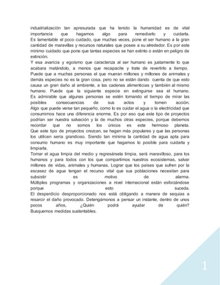 1 
industrialización tan apresurada que ha tenido la humanidad es de vital 
importancia que hagamos algo para remediarlo y cuidarla. 
Es lamentable el poco cuidado, que muchas veces, pone el ser humano a la gran 
cantidad de maravillas y recursos naturales que posee a su alrededor. Es por este 
mínimo cuidado que pone que tantas especies se han extinto o están en peligro de 
extinción. 
Y esa avaricia y egoísmo que caracteriza al ser humano es justamente lo que 
acabara matándolo, a menos que recapacite y trate de revertirlo a tiempo. 
Puede que a muchas personas el que mueran millones y millones de animales y 
demás especies no es la gran cosa, pero no se están dando cuenta de que esto 
causa un gran daño al ambiente, a las cadenas alimenticias y también al mismo 
humano. Puede que la siguiente especie en extinguirse sea el humano. 
Es admirable que algunas personas se estén tomando el tiempo de mirar las 
posibles consecuencias de sus actos y tomen acción. 
Algo que puede verse tan pequeño, como lo es cuidar el agua o la electricidad que 
consumimos hace una diferencia enorme. Es por eso que este tipo de proyectos 
podrían ser nuestra salvación y la de muchos otras especies, porque debemos 
recordar que no somos los únicos es este hermoso planeta. 
Que este tipo de proyectos crezcan, se hagan más populares y que las personas 
los utilicen seria grandioso. Siendo tan mínima la cantidad de agua apta para 
consumo humano es muy importante que hagamos lo posible para cuidarla y 
limpiarla. 
Tomar el agua limpia del medio y regresársela limpia, será maravi lloso, para los 
humanos y para todos con los que compartimos nuestros ecosistemas, salvar 
millones de vidas, animales y humanas. Lograr que los países que sufren por la 
escasez de agua tengan el recurso vital que sus poblaciones necesitan para 
subsistir es motivo de alarma. 
Múltiples programas y organizaciones a nivel internacional están esforzándose 
porque esto suceda. 
El desperdicio desproporcionado nos está obligando a manera de sequias a 
resarcir el daño provocado. Detengámonos a pensar un instante, dentro de unos 
pocos años, ¿Quién podrá ayudar de quién? 
Busquemos medidas sustentables. 
 
