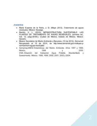 2 
-FUENTES 
 María Eugenia de la Peña, J. D. (Mayo 2013). Tratamiento de aguas 
residuales. México: Sewage. 
 Ramón, V. L. (2010). INFRAESTRUCTURA SUSTENTABLE: LAS 
PLANTAS DE TRATAMIENTO DE AGUAS RESIDUALES. (primera ed., 
Vol. 12, págs.58-69,). Ciudad de México, Estado de México, México: 
Quivera. 
 Mexico Secretaria de Medio Ambiente y Recursos. (10 de 2014). Semarnat. 
Recuperado el 10 de 2014, de http://www.semarnat.gob.mx/leyes-y-normas/ 
nom-aguas-residuales 
 Semarnap-INEGI. Estadísticas del Medio Ambiente. Años 1997 y 1999. 
México. 1998 y 2000. 
CNA. Situación del Subsector Agua Potable, Alcantarillado y 
Saneamiento. México. 1998, 1999, 2000, 2001, 2002 y 2004. 
