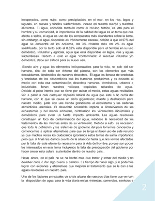 2 
inesperadas, como nube, como precipitación, en el mar, en los ríos, lagos y 
lagunas, en cuevas y túneles subterráneos, incluso en nuestro cuerpo y nuestros 
alimentos. El agua, conocida también como el recurso hídrico, es vital para el 
hombre y su comunidad, la importancia de la calidad del agua es un tema que nos 
afecta a todos, el agua es uno de los compuestos más abundantes sobre la tierra, 
sin embargo el agua disponible es irónicamente escasa, debido a que el 97% del 
agua se encuentra en los océanos, del 3% restante más del 2% es agua 
solidificada, por lo tanto solo el 0.62% está disponible para el hombre en su uso 
doméstico, industrial y agrícola, agua que está disponible en lagos, ríos y aguas 
subterráneas. Debido a esto el agua “contaminada” o residual industrial y/o 
doméstica, debe ser tratada para su nuevo uso. 
Siendo aire y agua los elementos indispensables para la vida, no solo del ser 
humano, sino de todo ser viviente del planeta, son los elementos que más 
descuidamos, llenándolos de nuestros desechos. El agua es llenada de toneladas 
y toneladas de los desperdicios que los humanos producimos y es devuelta al 
medio con toda esa contaminación; desechos humanos, domésticos, urbanos e 
industriales llenan nuestros valiosos depósitos naturales de agua. 
Debido al poco interés que se tiene por cuidar el medio, estas aguas residuales 
van a parar a casi cualquier depósito natural de agua que este o no cerca del 
humano, con lo que se causa un daño gigantesco; muerte y destrucción para 
nuestro medio, junto con una herida grandísima al ecosistema y las cadenas 
alimenticias animales. El desarrollo sostenible implica la conservación de los 
ecosistemas y del medio ambiente, controlando los vertimientos industriales y 
domésticos para evitar un fuerte impacto ambiental. Las aguas residuales 
constituyen un foco de contaminación del agua, viéndose la necesidad de los 
tratamientos de las mismas antes de su vertimiento. Debido a esto es necesario 
que toda la población y los sistemas de gobierno del país tomemos conciencia y 
comencemos a aplicar alternativas para que se tenga un buen uso de este recurso 
ya que muchas veces los ciudadanos ignoramos estos temas de suma importancia 
pero que al final nos damos cuenta de la situación hasta que nos vemos afectados 
por la falta de este elemento necesario para la vida del hombre, porque son pocos 
los interesados en este tema incluyendo la falta de preocupación del gobierno por 
hacer crecer esta cultura sustentable dentro de nuestro país . 
Hasta ahora, en el país no se ha hecho más que tomar y tomar del medio y no 
devolver nada o dar algo bueno a cambio. Es tiempo de hacer algo, y lo podemos 
lograr con acciones y alternativas que mejoren el tratamiento que se le dan a las 
aguas residuales en nuestro país. 
Uno de los factores principales de crisis urbana de nuestros días tiene que ver con 
la disposición de agua para la vida diaria en las viviendas, comercios, servicios e 
 