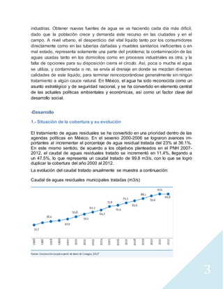 3 
industrias. Obtener nuevas fuentes de agua se va haciendo cada día más difícil, 
dado que la población crece y demanda este recurso en las ciudades y en el 
campo. A nivel urbano, el desperdicio del vital líquido tanto por los consumidores 
directamente como en las tuberías dañadas y muebles sanitarios ineficientes o en 
mal estado, representa solamente una parte del problema; la contaminación de las 
aguas usadas tanto en los domicilios como en procesos industriales es otra, y la 
falta de opciones para su disposición cierra el círculo. Así, poca o mucha el agua 
se utiliza, y contaminada o no, se envía al drenaje en donde se mezclan diversas 
calidades de este líquido, para terminar reincorporándose generalmente sin ningún 
tratamiento a algún cauce natural. En México, el agua ha sido reconocida como un 
asunto estratégico y de seguridad nacional, y se ha convertido en elemento central 
de las actuales políticas ambientales y económicas, así como un factor clave del 
desarrollo social. 
-Desarrollo 
1.- Situación de la cobertura y su evolución 
El tratamiento de aguas residuales se ha convertido en una prioridad dentro de las 
agendas políticas en México. En el sexenio 2000-2006 se lograron avances im-portantes 
al incrementar el porcentaje de agua residual tratada del 23% al 36.1%. 
En este mismo sentido, de acuerdo a los objetivos planteados en el PNH 2007- 
2012, el caudal de aguas residuales tratado se incrementó en 11.4%, llegando a 
un 47.5%, lo que representa un caudal tratado de 99.8 m3/s, con lo que se logró 
duplicar la cobertura del año 2000 al 2012. 
La evolución del caudal tratado anualmente se muestra a continuación: 
Caudal de aguas residuales municipales tratadas (m3/s) 
 