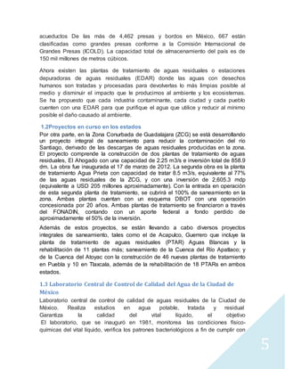 5 
acueductos De las más de 4,462 presas y bordos en México, 667 están 
clasificadas como grandes presas conforme a la Comisión Internacional de 
Grandes Presas (ICOLD). La capacidad total de almacenamiento del país es de 
150 mil millones de metros cúbicos. 
Ahora existen las plantas de tratamiento de aguas residuales o estaciones 
depuradoras de aguas residuales (EDAR) donde las aguas con desechos 
humanos son tratadas y procesadas para devolverlas lo más limpias posible al 
medio y disminuir el impacto que le producimos al ambiente y los ecosistemas. 
Se ha propuesto que cada industria contaminante, cada ciudad y cada pueblo 
cuenten con una EDAR para que purifique el agua que utilice y reducir al mínimo 
posible el daño causado al ambiente. 
1.2Proyectos en curso en los estados 
Por otra parte, en la Zona Conurbada de Guadalajara (ZCG) se está desarrollando 
un proyecto integral de saneamiento para reducir la contaminación del río 
Santiago, derivado de las descargas de aguas residuales producidas en la zona. 
El proyecto comprende la construcción de dos plantas de tratamiento de aguas 
residuales, El Ahogado con una capacidad de 2.25 m3/s e inversión total de 858.9 
dm. La obra fue inaugurada el 17 de marzo de 2012. La segunda obra es la planta 
de tratamiento Agua Prieta con capacidad de tratar 8.5 m3/s, equivalente al 77% 
de las aguas residuales de la ZCG, y con una inversión de 2,605.3 mdp 
(equivalente a USD 205 millones aproximadamente). Con la entrada en operación 
de esta segunda planta de tratamiento, se cubrirá el 100% de saneamiento en la 
zona. Ambas plantas cuentan con un esquema DBOT con una operación 
concesionada por 20 años. Ambas plantas de tratamiento se financiaron a través 
del FONADIN, contando con un aporte federal a fondo perdido de 
aproximadamente el 50% de la inversión. 
Además de estos proyectos, se están llevando a cabo diversos proyectos 
integrales de saneamiento, tales como el de Acapulco, Guerrero que incluye la 
planta de tratamiento de aguas residuales (PTAR) Aguas Blancas y la 
rehabilitación de 11 plantas más; saneamiento de la Cuenca del Río Apatlaco; y 
de la Cuenca del Atoyac con la construcción de 46 nuevas plantas de tratamiento 
en Puebla y 10 en Tlaxcala, además de la rehabilitación de 18 PTARs en ambos 
estados. 
1.3 Laboratorio Central de Control de Calidad del Agua de la Ciudad de 
México 
Laboratorio central de control de calidad de aguas residuales de la Ciudad de 
México. Realiza estudios en agua potable, tratada y residual 
Garantiza la calidad del vital líquido, el objetivo 
El laboratorio, que se inauguró en 1981, monitorea las condiciones físico-químicas 
del vital líquido, verifica los patrones bacteriológicos a fin de cumplir con 
 