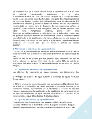 6 
los estándares que fija la Norma 127 que marca la Secretaría de Salud, así como 
de criterios internacionales establecidos en el rubro. 
El Laboratorio Central de Control de Calidad del Agua de la Ciudad de México 
cuenta con las siguientes áreas: bacteriología, encargada de detectar la presencia 
de coliformes fecales y totales; área físico-químicos para la valoración de PH, 
conductividad, turbiedad y sólidos en todas sus formas; área de virus entéricos, 
implementado en pozos para la detección de microorganismos dañinos al 
organismo como parásitos y virus mutágenos; área de metales pesados, para 
vigilar fierro, manganesos, arsénico, plomo, entre otros. 
Asimismo, se evalúa en el agua la radiactividad de partículas alfas y betas; área 
de químicos orgánicos derivados de hidrocarburos donde el laboratorio verifica 
específicamente a las gasolineras, esta hace perforaciones de una pulgada de 
diámetro a una profundidad de seis metros y vigila que no haya ninguna fuga en 
estaciones de servicio para que no dañen el sistema de drenaje 
QUID/DF. 
2.-Alternativas al tratamiento de aguas residuales 
El control de aguas residuales en México se realiza de diversas maneras, una de 
estas es tratarla pero la mayoría de esta suele terminar en los alcantarillados del 
país. 
México es uno de los países que mas produce aguas residuales tan solo en 
centros urbanos se generan 255 m3/s de las cuales 80% se colecta en 
alcantarillas y de éstas sólo 29.7% fue tratada antes de ser vertida a los cuerpos 
de agua. 
2.1 Objetivos del tratamiento de aguas residuales 
Los objetivos del tratamiento de aguas residuales son básicamente dos: 
a) Proteger los cuerpos de agua evitando la descarga de aguas residuales 
Contaminadas. 
b) Obtener un agua de calidad adecuada para su reutilización El predominio de un 
fin u otro en el tratamiento de aguas residuales municipales depende de las 
condiciones locales, especialmente de la abundancia o escasez de recursos 
Hídricos: históricamente, la reutilización se ha establecido de manera pionera en 
las regiones con escasez de agua, mientras se ha evitado o pospuesto en las 
regiones ricas en agua. Infraestructura hidráulica del país 
2.2 Tipos de tratamientos de aguas residuales 
Existen diversos tipos de tratamientos para las aguas residuales, entre los que se 
encuentra el tratamiento de demanda bioquímica de oxígeno, tratamiento de aguas 
residuales, tratamiento bilógico, tratamiento anaerobio, tratamiento de aguas a nivel 
 