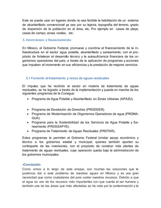 Este se puede usar en lugares donde no sea factible la habilitación de un sistema 
de alcantarillado convencional ya sea por su lejanía, topografía del terreno, grado 
de dispersión de la población en el área, etc. Por ejemplo en casas de playa, 
casas de campo, zonas rurales, etc. 
3.-Inversiones y financiamiento 
En México, el Gobierno Federal, promueve y coordina el financiamiento de la in-fraestructura 
en el sector agua potable, alcantarillado y saneamiento, con el pro-pósito 
de fortalecer el desarrollo técnico y la autosuficiencia financiera de los or-ganismos 
operadores del país, a través de la aplicación de programas y acciones 
que impulsen el incremento en sus eficiencias y la prestación de mejores servicios 
3.1 Fomento al tratamiento y reúso de aguas residuales 
El impulso que ha recibido el sector en materia de tratamiento de aguas 
residuales, se ha logrado a través de la implementación y puesta en marcha de los 
siguientes programas de la Conagua: 
 Programa de Agua Potable y Alcantarillado en Zonas Urbanas (APAZU). 
 Programa de Devolución de Derechos (PRODDER). 
 Programa de Modernización de Organismos Operadores de agua (PROMA-GUA). 
 Programa para la Sostenibilidad de los Servicios de Agua Potable y Sa-neamiento 
(PROSSAPYS). 
 Programa de Tratamiento de Aguas Residuales (PROTAR). 
Estos programas le permiten al Gobierno Federal brindar apoyo económico y 
técnico a los gobiernos estatal y municipal, quienes también aportan su 
contraparte de las inversiones, con el propósito de construir más plantas de 
tratamiento de aguas residuales, cuya operación queda bajo la administración de 
los gobiernos municipales. 
-Conclusión 
Como vimos a lo largo de este ensayo, son muchas las soluciones que le 
podemos dar a este problema de nuestras aguas en México y es una gran 
necesidad que como ciudadanos del país cuidar nuestros recursos. Debido a que 
el agua es uno de los recursos más importantes con que cuenta el ser humano y 
también una de las áreas que más afectadas se ha visto por la contaminación y la 
 