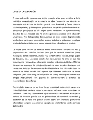 USOS EN LA EDUCACIÓN.
A pesar del amplio consenso que existe respecto a las redes sociales, y de la
rapidísima generalización de la mayoría de ellas (pensemos, por ejemplo, en
verdaderas aplicaciones de dominio general como Facebook y Twitter, entre la
población general), y de la opinión generalizada de que las potencialidades de su
explotación pedagógica es tan amplia como interesante, el aprovechamiento
didáctico de esos recursos sólo ha tenido experiencias aisladas en la educación
universitaria. Y se da la paradoja de que, aunque las redes sociales de profesorado
son bastante numerosas, pocos se han atrevido a plantearse actividades formativas
en el aula fundamentadas en el uso de esos servicios y llevarlas a la práctica.
La mayor parte de de los servicios están primariamente basados en web y
proporcionan una colección de vías para que los usuarios interactúen (chat,
mensajería, correo electrónico, chat de voz, compartición de ficheros, blogs, grupos
de discusión, etc.). Las redes sociales han revolucionado la forma en que nos
comunicamos y compartimos información con otros en la sociedad de hoy. Millones
de personas usan cada día distintos sitios web de redes sociales, de manera que
parece que éstas ya forman parte de la vida cotidiana. Los principales tipos de
servicios de redes sociales son aquéllos que contienen directorios de varias
categorías (tales como antiguos compañeros de clase), medios para conectar con
amigos (habitualmente con páginas de autodescripción) y sistemas de
recomendación de confianza.
Por otro lado, tenemos los servicios de red profesional (networking) que es una
comunidad virtual que tiene puesta la atención en las interacciones y relaciones de
naturaleza comercial y profesional en lugar de interacciones sociales. Este tipo de
servicio de red hace posible que los profesionales del comercio se vinculen y
colaboren de tal modo que puedan discutir sobre tales intereses, permanecer
informados y compartir conocimientos (ejemplos de esta tendencia son los servicios
de LinkedIn).
 