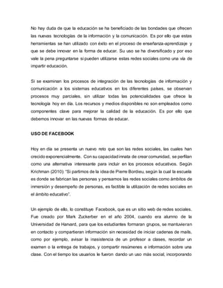No hay duda de que la educación se ha beneficiado de las bondades que ofrecen
las nuevas tecnologías de la información y la comunicación. Es por ello que estas
herramientas se han utilizado con éxito en el proceso de enseñanza-aprendizaje y
que se debe innovar en la forma de educar. Su uso se ha diversificado y por eso
vale la pena preguntarse si pueden utilizarse estas redes sociales como una vía de
impartir educación.
Si se examinan los procesos de integración de las tecnologías de información y
comunicación a los sistemas educativos en los diferentes países, se observan
procesos muy parciales, sin utilizar todas las potencialidades que ofrece la
tecnología hoy en día. Los recursos y medios disponibles no son empleados como
componentes clave para mejorar la calidad de la educación. Es por ello que
debemos innovar en las nuevas formas de educar.
USO DE FACEBOOK
Hoy en día se presenta un nuevo reto que son las redes sociales, las cuales han
crecido exponencialmente. Con su capacidadinnata de crear comunidad, se perfilan
como una alternativa interesante para incluir en los procesos educativos. Según
Krichman (2010): “Si partimos de la idea de Pierre Bordieu, según la cual la escuela
es donde se fabrican las personas y pensamos las redes sociales como ámbitos de
inmersión y desempeño de personas, es factible la utilización de redes sociales en
el ámbito educativo”.
Un ejemplo de ello, lo constituye Facebook, que es un sitio web de redes sociales.
Fue creado por Mark Zuckerber en el año 2004, cuando era alumno de la
Universidad de Harvard, para que los estudiantes formaran grupos, se mantuvieran
en contacto y compartieran información sin necesidad de iniciar cadenas de mails,
como por ejemplo, avisar la inasistencia de un profesor a clases, recordar un
examen o la entrega de trabajos, y compartir resúmenes e información sobre una
clase. Con el tiempo los usuarios le fueron dando un uso más social, incorporando
 