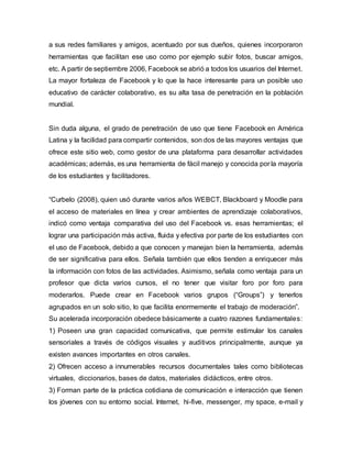 a sus redes familiares y amigos, acentuado por sus dueños, quienes incorporaron
herramientas que facilitan ese uso como por ejemplo subir fotos, buscar amigos,
etc. A partir de septiembre 2006, Facebook se abrió a todos los usuarios del Internet.
La mayor fortaleza de Facebook y lo que la hace interesante para un posible uso
educativo de carácter colaborativo, es su alta tasa de penetración en la población
mundial.
Sin duda alguna, el grado de penetración de uso que tiene Facebook en América
Latina y la facilidad para compartir contenidos, son dos de las mayores ventajas que
ofrece este sitio web, como gestor de una plataforma para desarrollar actividades
académicas; además, es una herramienta de fácil manejo y conocida por la mayoría
de los estudiantes y facilitadores.
“Curbelo (2008), quien usó durante varios años WEBCT, Blackboard y Moodle para
el acceso de materiales en línea y crear ambientes de aprendizaje colaborativos,
indicó como ventaja comparativa del uso del Facebook vs. esas herramientas; el
lograr una participación más activa, fluida y efectiva por parte de los estudiantes con
el uso de Facebook, debido a que conocen y manejan bien la herramienta, además
de ser significativa para ellos. Señala también que ellos tienden a enriquecer más
la información con fotos de las actividades. Asimismo, señala como ventaja para un
profesor que dicta varios cursos, el no tener que visitar foro por foro para
moderarlos. Puede crear en Facebook varios grupos (“Groups”) y tenerlos
agrupados en un solo sitio, lo que facilita enormemente el trabajo de moderación”.
Su acelerada incorporación obedece básicamente a cuatro razones fundamentales:
1) Poseen una gran capacidad comunicativa, que permite estimular los canales
sensoriales a través de códigos visuales y auditivos principalmente, aunque ya
existen avances importantes en otros canales.
2) Ofrecen acceso a innumerables recursos documentales tales como bibliotecas
virtuales, diccionarios, bases de datos, materiales didácticos, entre otros.
3) Forman parte de la práctica cotidiana de comunicación e interacción que tienen
los jóvenes con su entorno social. Internet, hi-five, messenger, my space, e-mail y
 