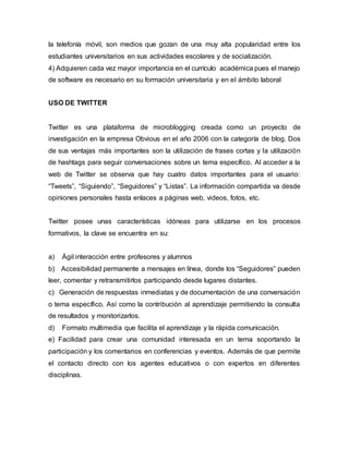 la telefonía móvil, son medios que gozan de una muy alta popularidad entre los
estudiantes universitarios en sus actividades escolares y de socialización.
4) Adquieren cada vez mayor importancia en el currículo académica pues el manejo
de software es necesario en su formación universitaria y en el ámbito laboral
USO DE TWITTER
Twitter es una plataforma de microblogging creada como un proyecto de
investigación en la empresa Obvious en el año 2006 con la categoría de blog. Dos
de sus ventajas más importantes son la utilización de frases cortas y la utilización
de hashtags para seguir conversaciones sobre un tema específico. Al acceder a la
web de Twitter se observa que hay cuatro datos importantes para el usuario:
“Tweets”, “Siguiendo”, “Seguidores” y “Listas”. La información compartida va desde
opiniones personales hasta enlaces a páginas web, videos, fotos, etc.
Twitter posee unas características idóneas para utilizarse en los procesos
formativos, la clave se encuentra en su:
a) Ágil interacción entre profesores y alumnos
b) Accesibilidad permanente a mensajes en línea, donde los “Seguidores” pueden
leer, comentar y retransmitirlos participando desde lugares distantes.
c) Generación de respuestas inmediatas y de documentación de una conversación
o tema específico. Así como la contribución al aprendizaje permitiendo la consulta
de resultados y monitorizarlos.
d) Formato multimedia que facilita el aprendizaje y la rápida comunicación.
e) Facilidad para crear una comunidad interesada en un tema soportando la
participación y los comentarios en conferencias y eventos. Además de que permite
el contacto directo con los agentes educativos o con expertos en diferentes
disciplinas.
 