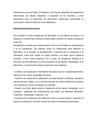 Destacan dos usos de Twitter; el didáctico, como apoyo y desarrollo de experiencias
relacionadas con alguna asignatura, a propuesta de los docentes; y como
herramienta para la transmisión de información institucional promoviendo la
comunicación entre la institución y los estudiantes.
PROPUESTAS EDUCATIVAS.
Una consiste en incluir asignaturas de Informática en los planes de estudio y la
segunda en modificar las materias convencionales teniendo en cuenta la presencia
de las TIC.
Actualmente se piensa que ambas posturas han de ser tomadas en consideración
y no se contraponen. De cualquier forma, es fundamental para introducir la
informática en la escuela, la sensibilización e iniciación de los profesores a la
informática, sobre todo cuando se quiere introducir por áreas (como contenido
curricular y como medio didáctico). Por lo tanto, los programas dirigidos a la
formación de los profesores en el uso educativo de las Nuevas Tecnologías de la
Información y Comunicación deben proponerse como objetivos:
- Contribuir a la actualización del Sistema Educativo que una sociedad fuertemente
influida por las nuevas tecnologías demanda.
- Facilitar a los profesores la adquisición de bases teóricas y destrezas operativas
que les permitan integrar, en su práctica docente, los medios didácticos en general
y los basados en nuevas tecnologías en particular.
- Adquirir una visión global sobre la integración de las nuevas tecnologías en el
currículum, analizando las modificaciones que sufren sus diferentes elementos:
contenidos, metodología, evaluación, etc.
- Capacitar a los profesores para reflexionar sobre su propia práctica, evaluando el
papel y la contribución de estos medios al proceso de enseñanza-aprendizaje.
 