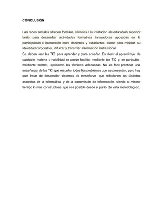 CONCLUSIÓN
Las redes sociales ofrecen fórmulas eficaces a la institución de educación superior
tanto para desarrollar actividades formativas innovadoras apoyadas en la
participación e interacción entre docentes y estudiantes, como para mejorar su
identidad corporativa, difundir y transmitir información institucional.
Se deben usar las TIC para aprender y para enseñar. Es decir el aprendizaje de
cualquier materia o habilidad se puede facilitar mediante las TIC y, en particular,
mediante Internet, aplicando las técnicas adecuadas. No es fácil practicar una
enseñanza de las TIC que resuelva todos los problemas que se presentan, pero hay
que tratar de desarrollar sistemas de enseñanza que relacionen los distintos
aspectos de la Informática y de la transmisión de información, siendo al mismo
tiempo lo más constructivos que sea posible desde el punto de vista metodológico.
 