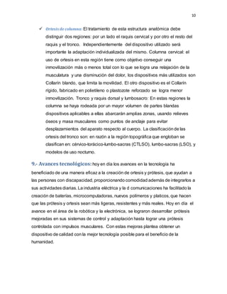 10
 Ortesis de columna: El tratamiento de esta estructura anatómica debe
distinguir dos regiones: por un lado el raquis cervical y por otro el resto del
raquis y el tronco. Independientemente del dispositivo utilizado será
importante la adaptación individualizada del mismo. Columna cervical: el
uso de ortesis en esta región tiene como objetivo conseguir una
inmovilización más o menos total con lo que se logra una relajación de la
musculatura y una disminución del dolor, los dispositivos más utilizados son
Collarín blando, que limita la movilidad. El otro dispositivo es el Collarín
rígido, fabricado en polietileno o plastozote reforzado se logra menor
inmovilización. Tronco y raquis dorsal y lumbosacro: En estas regiones la
columna se haya rodeada por un mayor volumen de partes blandas
dispositivos aplicables a ellas abarcarán amplias zonas, usando relieves
óseos y masa musculares como puntos de anclaje para evitar
desplazamientos del aparato respecto al cuerpo. La clasificaciónde las
ortesis del tronco son: en razón a la región topográfica que engloban se
clasifican en: cérvico-torácico-lumbo-sacras (CTLSO), lumbo-sacras (LSO), y
modelos de uso nocturno.
9.- Avances tecnológicos: hoy en día los avances en la tecnología ha
beneficiado de una manera eficaz a la creación de ortesis y prótesis, que ayudan a
las personas con discapacidad, proporcionando comodidad además de integrarlos a
sus actividades diarias. La industria eléctrica y la d comunicaciones ha facilitado la
creación de baterías, microcomputadoras, nuevos polímeros y platicos, que hacen
que las prótesis y ortesis sean más ligeras, resistentes y más reales. Hoy en día el
avance en el área de la robótica y la electrónica, se lograron desarrollar prótesis
mejoradas en sus sistemas de control y adaptación hasta lograr una prótesis
controlada con impulsos musculares. Con estas mejoras plantea obtener un
dispositivo de calidad con la mejor tecnología posible para el beneficio de la
humanidad.
 