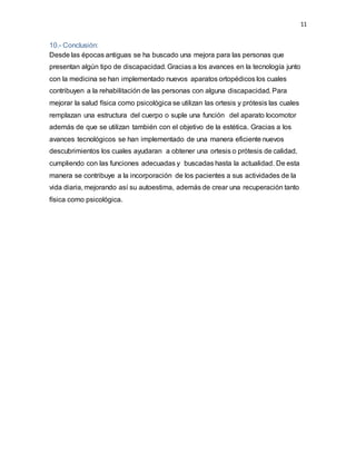 11
10.- Conclusión:
Desde las épocas antiguas se ha buscado una mejora para las personas que
presentan algún tipo de discapacidad. Gracias a los avances en la tecnología junto
con la medicina se han implementado nuevos aparatos ortopédicos los cuales
contribuyen a la rehabilitación de las personas con alguna discapacidad. Para
mejorar la salud física como psicológica se utilizan las ortesis y prótesis las cuales
remplazan una estructura del cuerpo o suple una función del aparato locomotor
además de que se utilizan también con el objetivo de la estética. Gracias a los
avances tecnológicos se han implementado de una manera eficiente nuevos
descubrimientos los cuales ayudaran a obtener una ortesis o prótesis de calidad,
cumpliendo con las funciones adecuadas y buscadas hasta la actualidad. De esta
manera se contribuye a la incorporación de los pacientes a sus actividades de la
vida diaria, mejorando así su autoestima, además de crear una recuperación tanto
física como psicológica.
 