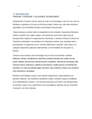 4
1.- Introducción:
“ORTESIS Y PRÓTESIS Y SU AVANCE TECNOLÓGICO”
Actualmente el mundo avance cada vez más en la tecnología, está a la vez nos ha
facilitado y ayudado en lo que es el área de salud, ofrece una vida más cómoda y
agradable, con la finalidad siempre del bienestar del paciente.
Desde tiempos remotos hasta la actualidad se han utilizado dispositivos llamados
ortesis y prótesis los cuales ayudan a las personas que tienen algún tipo de
discapacidad, mejoran la capacidad de movimiento y también creando la forma de
miembros amputados. Las prótesis son dispositivo externo que remplaza total o
parcialmente un segmento de un miembro deficiente o ausente. Una ortesis: es
cualquier dispositivo aplicado externamente con la finalidad de recuperar su
función.
Gracias a los avances de la tecnología hoy en día se encuentran prótesis
estéticas, activas, mioeléctricas, eléctricas, prótesis hibridas, las cuales son de
buena calidad, para brindar siempre buenos resultados. Además la tecnología está
creando nuevos polímeros y plásticos más ligeros y reales para la comodidad del
paciente, con esto se pretende algún día tener unas prótesis y ortesis muy similares
a los miembros a remplazar.
Mientras la tecnología avanza crea mejores dispositivos, especializados con
grandes mejorías, que facilitaran adaptarse a ellas y tendrán mejores resultados
en la rehabilitación humana. Con esto las personas que tienen una discapacidad
se tornaran mejor en su salud física como psicológica, además de que se podrán
incorporar a la vida cotidiana.
 