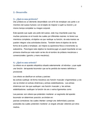 5
2.- Desarrollo
3.- ¿Qué es una prótesis?
Una prótesis es un elemento desarrollado con el fin de remplazar una parte o un
miembro del cuerpo humano con el objeto de mejorar o suplir su función y al
mismo tiempo completar su imagen corporal.
Este aparato que suple una parte del cuerpo, este muy importante pues hay
muchas personas en el mundo las cuales por diferentes razones no tienen sus
miembros completos, el objetivo es que restituye su función, de esta manera se
pueden integrar a las actividades diarias. También tiene el objetivo de dar la
forma de la parte a remplazar, así mejora su apariencia física e incrementa su
autoestima. Para lograr este objetivo la mecánica jugó un papel importante en sus
primeros diseños por esta razón se les dio el nombre de prótesis mecánicas o
convencionales (gancho y mano mecánica).
4.- ¿Qué es una ortesis?
La ortesis es un aparato ortopédico situado externamente al individuo y que suple
una función del aparato locomotor que se ha perdido de manera definitiva o
provisional.
Las ortesis se clasifican en activas y pasivas:
las activas sustituye de forma mecánica una función muscular o ligamentosa y a la
vez se dividen en activas dinámicas y activas estabilizadoras. Las activas
dinámicas son: las que sustituyen una función muscular y las activas
estabilizadoras: sustituyen la función de uno o varios ligamentos como
Las pasivas: son ortesis que pretenden mantener un segmento del aparato
locomotor en determinar posición, se dividen en:
pasivas correctoras: las cuales intentan corregir una deformidad y pasivas
posturales las cuales pretenden mantener un ángulo articular obtenido por otros
medios.
 