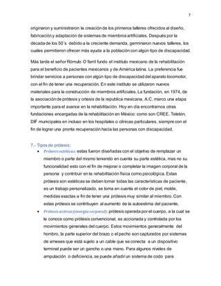 7
originaron y suministraron la creaciónde los primeros talleres ofrecidos al diseño,
fabricacióny adaptación de sistemas de miembros artificiales. Después por la
década de los 50´s debido a la creciente demanda, germinaron nuevos talleres, los
cuales permitieron ofrecer más ayuda a la población con algún tipo de discapacidad.
Más tarde el señor Rómulo O´farril fundo el instituto mexicano de la rehabilitación
para el beneficio de pacientes mexicanos y de América latina. La preferencia fue
brindar servicios a personas con algún tipo de discapacidad del aparato locomotor,
con el fin de tener una recuperación. En este instituto se utilizaron nuevos
materiales para la construcción de miembros artificiales. La fundación, en 1974, de
la asociaciónde prótesis y ortesis de la republica mexicana, A.C. marco una etapa
importante para el avance en la rehabilitación. Hoy en día encontramos otras
fundaciones encargadas de la rehabilitación en México: como son CREE, Teletón,
DIF municipales en incluso en los hospitales o clínicas particulares, siempre con el
fin de lograr una pronta recuperación hacia las personas con discapacidad.
7.- Tipos de prótesis:
 Prótesis estéticas: estas fueron diseñadas con el objetivo de remplazar un
miembro o parte del mismo teniendo en cuenta su parte estética, mas no su
funcionalidad esto con el fin de mejorar o completar la imagen corporal de la
persona y contribuir en la rehabilitación física como psicológica. Estas
prótesis son estéticas se deben tomar todas las características de paciente,
es un trabajo personalizado, se toma en cuenta el color de piel, molde,
medidas exactas a fin de tener una prótesis muy similar al miembro. Con
estas prótesis se contribuyen al aumento de la autoestima del paciente.
 Prótesis activas (energía corporal): prótesis operada por el cuerpo, a la cual se
le conoce como prótesis convencional, es accionada y controlada por los
movimientos generales del cuerpo. Estos movimientos generalmente del
hombro, la parte superior del brazo o el pecho son capturados por sistemas
de arneses que está sujeto a un cable que se conecta a un dispositivo
terminal puede ser un gancho o una mano. Para algunos niveles de
amputación o deficiencia, se puede añadir un sistema de codo para
 