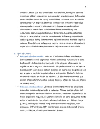9
prótesis. Lo hace que esta prótesis sea más eficiente, la mayoría de estas
prótesis se utilizan en personas que presentan amputaciones o deficiencias
transhumerales (arriba del codo). Normalmente utilizan un codo accionado
por el cuerpo y un dispositivo terminal controlado en forma mioeléctrica ya
sea en gancho o en mano, si la persona lo dispone se pueden utilizar
también incluir una muñeca controlada en forma mioeléctrica y una
restauración cosmética del antebrazo y de la mano. Las prótesis hibridas
ofrecen la capacidad de controlar paralelamente la flexión y extensión del
codo al igual que abrir y cerrar la mano o gancho eléctrico mientras se gira la
muñeca. De esta forma se hace una mejoría hacia la persona, abriendo una
mayor oportunidad de incorporarse de la mejor manera a la vida diaria.
8.- Tipos de Ortesis
 Ortesis de miembrosuperior: todas las ortesis sean activas o pasivas se
deben utilizarse sobre segmentos móviles del cuerpo humano por lo tanto
la alineación de los ejes de movimiento en la primeras o los puntos de
angulación en la segunda, deberán coincidir perfectamente con los ejes de
la articulación sobre la que actúan, teniendo en cuenta que las prótesis solo
van a suplir el movimiento principal de la articulación. El diseño de todas
las ortesis se basa en brazos de palanca. De esta manera sabemos que
existen ortesis glenohumerales, ortesis de codo, ortesis de muñeca, ortesis
de mano (dedos).
 Ortesis de miembroinferior: La ortesis del miembro inferior es un aparato
ortopédico puesto externamente al individuo. Al igual que las ortesis del
miembro superior se deben clasificar en activas, se usaran dependiendo de
lo que el paciente requiera. se usaran solamente en parte del cuerpo donde
existe el movimiento. Las ortesis del miembro inferior son: Ortesis Larga
(OTPM), ortesis para rodillas (OR), ortesis de marcha reciproca, OTP
articulada, OTP dinámica, OTP tipo klensack, ortesis de lenox hill, ortesis
muslo, tobillo, pie, Ortesis para Metatarso Aducto.
 