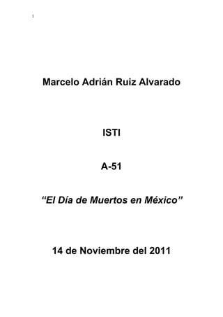1




    Marcelo Adrián Ruiz Alvarado




                ISTI


                A-51


    “El Día de Muertos en México”




      14 de Noviembre del 2011
 