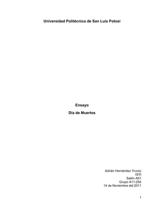 Universidad Politécnica de San Luis Potosí




                 Ensayo

             Día de Muertos




                                 Adrián Hernández Yrurzo
                                                     ISTI
                                              Salón A51
                                          Grupo A11-254
                                14 de Noviembre del 2011


                                                        1
 