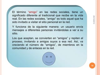 25/10/2014 
10 
El término “amigo” en las redes sociales, tiene un 
significado diferente al tradicional que recibe en la vida 
real. En las redes sociales, “amigo” es todo aquel que ha 
sido invitado a visitar el sitio personal en la red. 
Y funciona de la siguiente manera: un usuario envía 
mensajes a diferentes personas invitándolas a ver a su 
sitio. 
Los que aceptan, se convierten en “amigos” y repiten el 
proceso, invitando a amigos suyos a esa red. Así, va 
creciendo el número de “amigos”, de miembros en la 
comunidad y de enlaces en la red. 
 