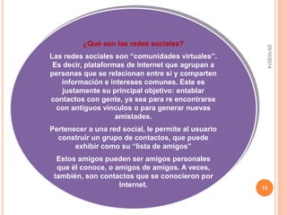 25/10/2014 
11 
¿Qué son las redes sociales? 
Las redes sociales son “comunidades virtuales”. 
Es decir, plataformas de Internet que agrupan a 
personas que se relacionan entre sí y comparten 
información e intereses comunes. Este es 
justamente su principal objetivo: entablar 
contactos con gente, ya sea para re encontrarse 
con antiguos vínculos o para generar nuevas 
amistades. 
Pertenecer a una red social, le permite al usuario 
construir un grupo de contactos, que puede 
exhibir como su “lista de amigos” 
Estos amigos pueden ser amigos personales 
que él conoce, o amigos de amigos. A veces, 
también, son contactos que se conocieron por 
Internet. 
 