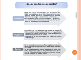 25/10/2014 
12 
¿Cuáles son las más conocidas? 
• Es la más popular en la actualidad. Fue creada en el año 
2004 por estudiantes de la Universidad de Harvard, en 
Estados Unidos. Hoy en día funciona como una red para 
hacer nuevos amigos o re encontrarse con antiguos. 
• Los usuarios publican información personal y profesional, 
suben fotos, comparten música o videos, chatean y son 
parte de grupos según intereses afines. 
Facebook 
• Nació en 2003 y es la segunda más visitada de Internet. Si 
bien se define como un sitio social, ganó su popularidad al 
permitir crear perfiles para músicos, convirtiéndose en una 
plataforma de promoción de bandas. 
• Los usuarios de esta red pueden subir y escuchar música 
en forma legal. 
Myspace 
• No es aun de las más masivas. Pero es posiblemente, una 
de las que más creció en los últimos años, desde que nació 
en el 2006. 
• Su particularidad es que permite a los usuarios enviar mini 
textos, mensajes muy breves denominados “tweets”, de no 
más de 140 caracteres. Las estadísticas dicen que circulan 
más de 3 millones de “tweets” por día. 
Twitter 
 