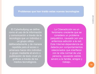 25/10/2014 
15 
Problemas que han traído estas nuevas tecnologías 
El Cyberbullying se define 
como el uso de la información 
y comunicación a través de la 
tecnología que un individuo o 
un grupo utiliza 
deliberadamente y de manera 
repetida para el acoso o 
amenaza hacia otro individuo 
o grupo mediante el envío o 
publicación de texto cruel y/o 
gráficas a través de los 
medios tecnológicos. 
La Ciberadicción es un 
fenómeno creciente que se 
considera un problema 
psiquiátrico, causado por una 
enfermiza adicción a la red. 
Esta Internet-dependencia se 
detecta por comportamientos 
relacionados que interfieren 
con la vida normal de una 
persona, causando estrés 
severo a la familia, amigos y 
trabajo. 
 