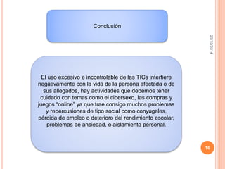25/10/2014 
16 
Conclusión 
El uso excesivo e incontrolable de las TICs interfiere 
negativamente con la vida de la persona afectada o de 
sus allegados, hay actividades que debemos tener 
cuidado con temas como el cibersexo, las compras y 
juegos “online” ya que trae consigo muchos problemas 
y repercusiones de tipo social como conyugales, 
pérdida de empleo o deterioro del rendimiento escolar, 
problemas de ansiedad, o aislamiento personal. 
 